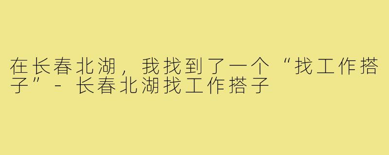 在长春北湖,我找到了一个“找工作搭子”-长春北湖找工作搭子