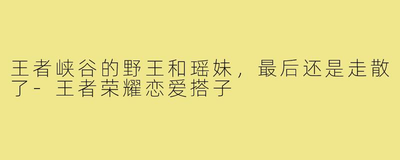 王者峡谷的野王和瑶妹,最后还是走散了-王者荣耀恋爱搭子