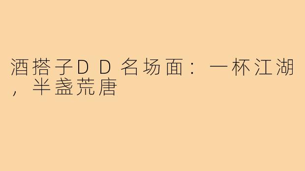 酒搭子DD名场面：一杯江湖，半盏荒唐