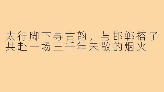 太行脚下寻古韵,与邯郸搭子共赴一场三千年未散的烟火