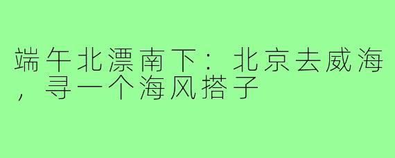 端午北漂南下：北京去威海，寻一个海风搭子