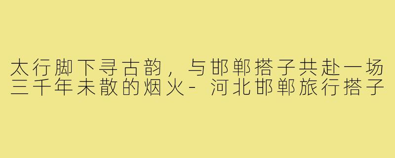 太行脚下寻古韵,与邯郸搭子共赴一场三千年未散的烟火-河北邯郸旅行搭子