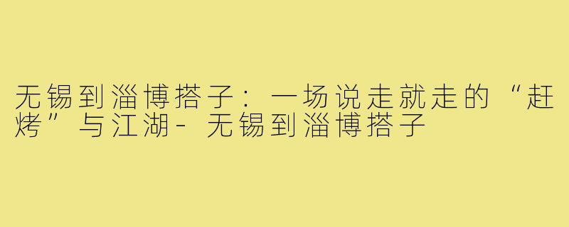 无锡到淄博搭子：一场说走就走的“赶烤”与江湖-无锡到淄博搭子
