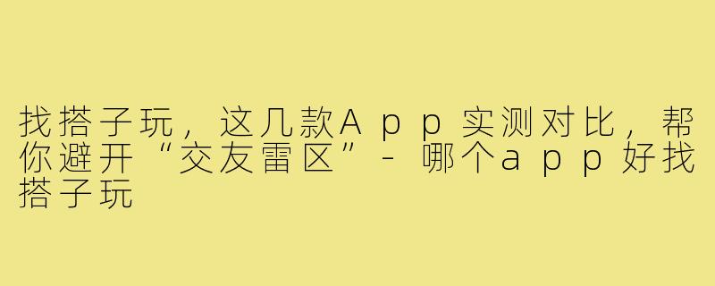 找搭子玩,这几款App实测对比,帮你避开“交友雷区”-哪个app好找搭子玩