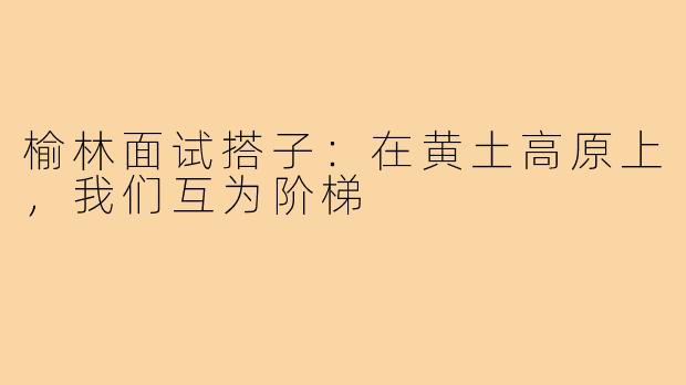 榆林面试搭子：在黄土高原上，我们互为阶梯