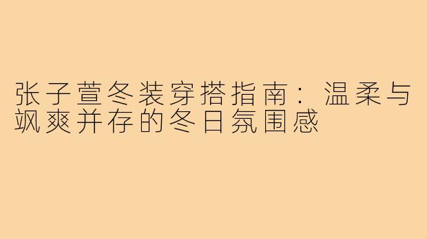 张子萱冬装穿搭指南：温柔与飒爽并存的冬日氛围感