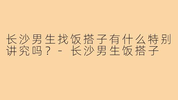 长沙男生找饭搭子有什么特别讲究吗？-长沙男生饭搭子