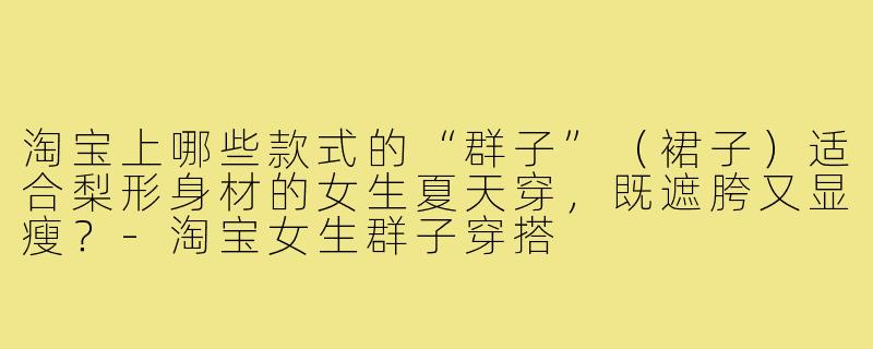 淘宝上哪些款式的“群子”（裙子）适合梨形身材的女生夏天穿，既遮胯又显瘦？-淘宝女生群子穿搭
