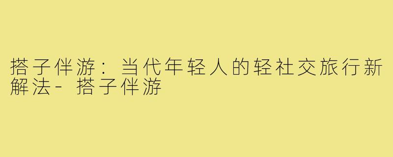 搭子伴游：当代年轻人的轻社交旅行新解法-搭子伴游