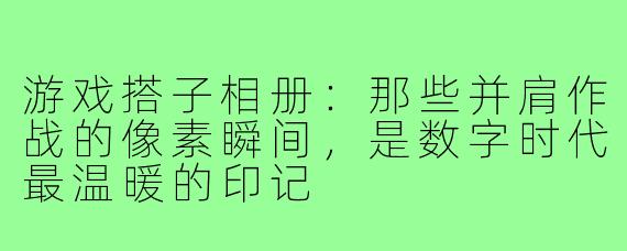 游戏搭子相册:那些并肩作战的像素瞬间,是数字时代最温暖的印记