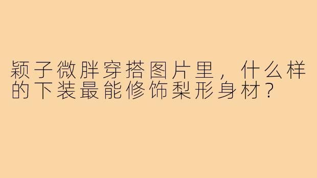 颖子微胖穿搭图片里,什么样的下装最能修饰梨形身材?