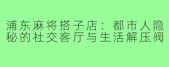 浦东麻将搭子店：都市人隐秘的社交客厅与生活解压阀