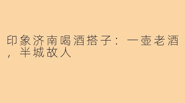 印象济南喝酒搭子：一壶老酒，半城故人