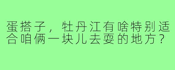 蛋搭子,牡丹江有啥特别适合咱俩一块儿去耍的地方?