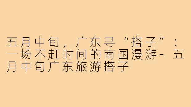 五月中旬,广东寻“搭子”:一场不赶时间的南国漫游-五月中旬广东旅游搭子