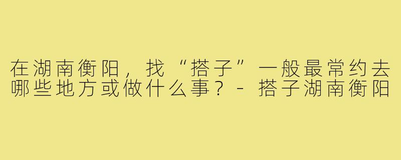在湖南衡阳，找“搭子”一般最常约去哪些地方或做什么事？-搭子湖南衡阳
