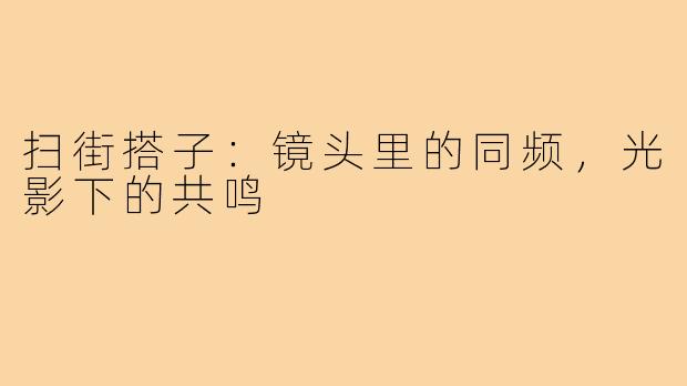 扫街搭子：镜头里的同频，光影下的共鸣