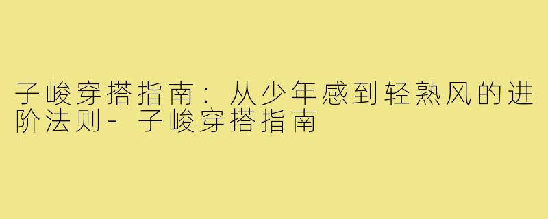 子峻穿搭指南：从少年感到轻熟风的进阶法则-子峻穿搭指南