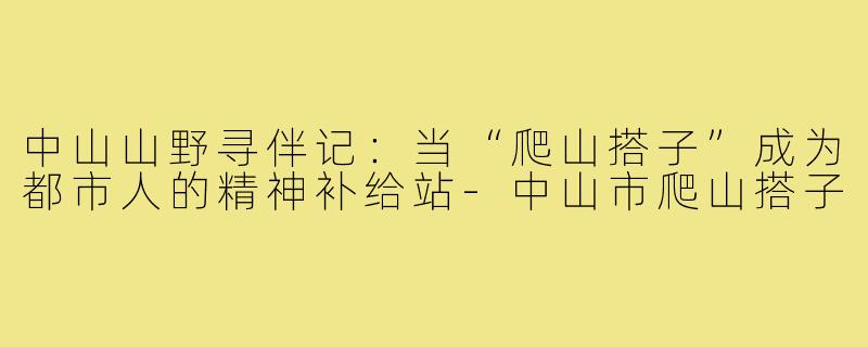 中山山野寻伴记:当“爬山搭子”成为都市人的精神补给站-中山市爬山搭子