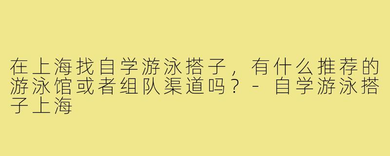 在上海找自学游泳搭子，有什么推荐的游泳馆或者组队渠道吗？-自学游泳搭子上海