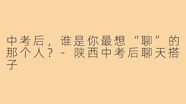 中考后，谁是你最想“聊”的那个人？-陕西中考后聊天搭子
