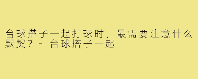 台球搭子一起打球时，最需要注意什么默契？-台球搭子一起
