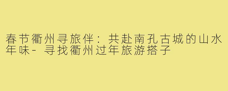 春节衢州寻旅伴:共赴南孔古城的山水年味-寻找衢州过年旅游搭子