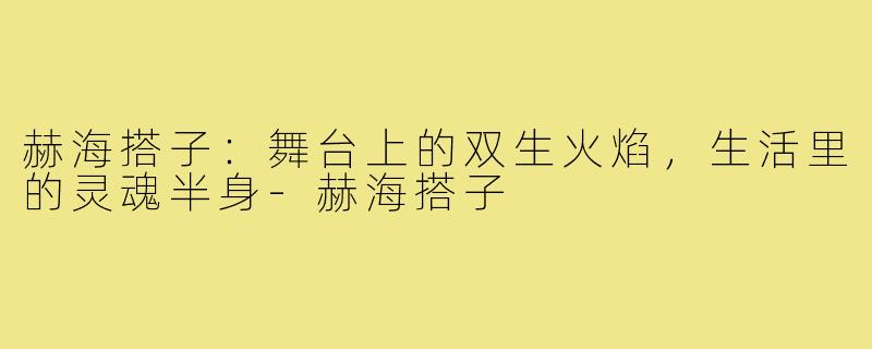 赫海搭子:舞台上的双生火焰,生活里的灵魂半身-赫海搭子