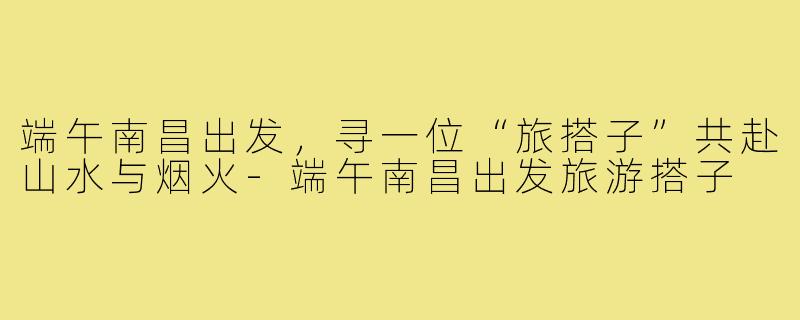 端午南昌出发，寻一位“旅搭子”共赴山水与烟火-端午南昌出发旅游搭子