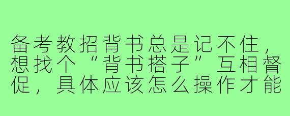 备考教招背书总是记不住，想找个“背书搭子”互相督促，具体应该怎么操作才能高效合作？