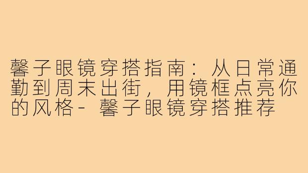 馨子眼镜穿搭指南：从日常通勤到周末出街，用镜框点亮你的风格-馨子眼镜穿搭推荐