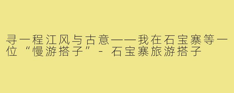 寻一程江风与古意——我在石宝寨等一位“慢游搭子”-石宝寨旅游搭子