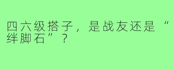 四六级搭子，是战友还是“绊脚石”？