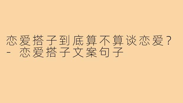恋爱搭子到底算不算谈恋爱？-恋爱搭子文案句子