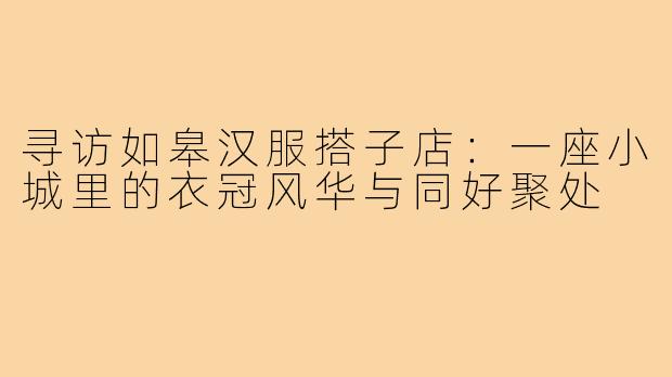 寻访如皋汉服搭子店：一座小城里的衣冠风华与同好聚处