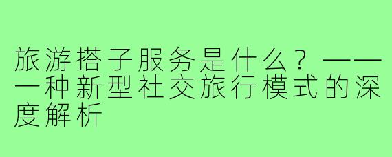 旅游搭子服务是什么?——一种新型社交旅行模式的深度解析