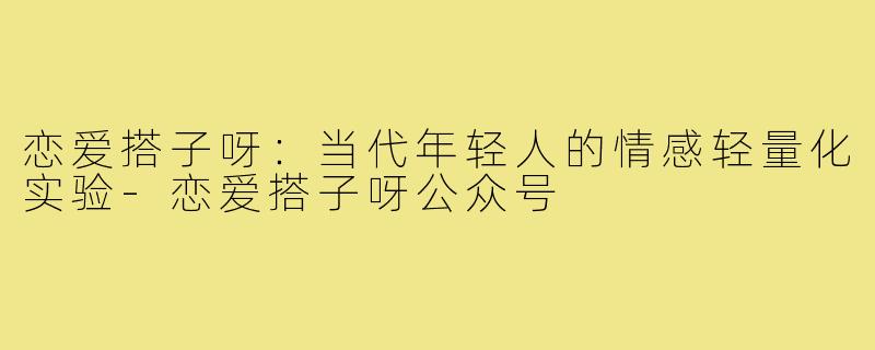 恋爱搭子呀：当代年轻人的情感轻量化实验-恋爱搭子呀公众号