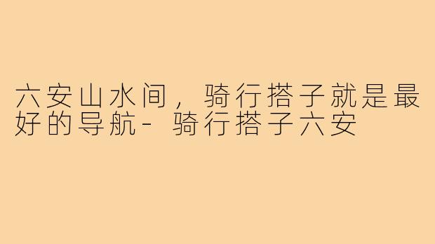 六安山水间，骑行搭子就是最好的导航-骑行搭子六安