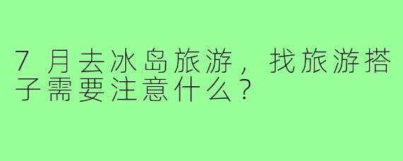 7月去冰岛旅游，找旅游搭子需要注意什么？
