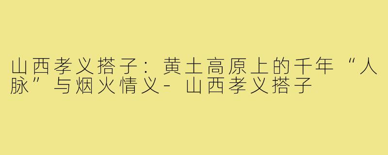 山西孝义搭子：黄土高原上的千年“人脉”与烟火情义-山西孝义搭子
