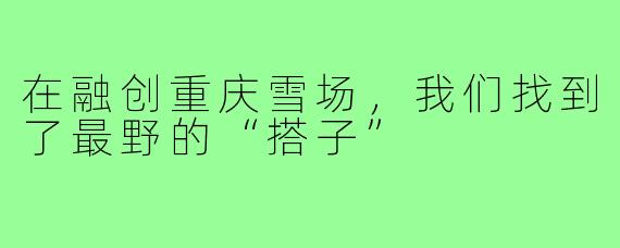 在融创重庆雪场,我们找到了最野的“搭子”