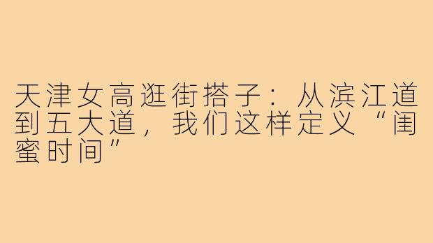天津女高逛街搭子:从滨江道到五大道,我们这样定义“闺蜜时间”