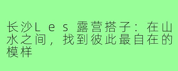 长沙Les露营搭子：在山水之间，找到彼此最自在的模样