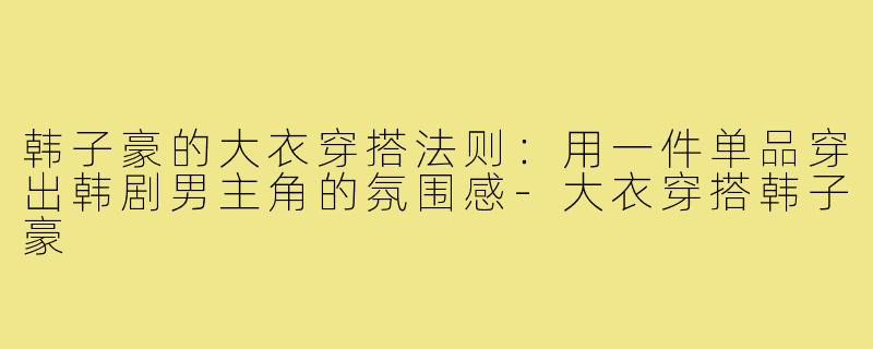 韩子豪的大衣穿搭法则:用一件单品穿出韩剧男主角的氛围感-大衣穿搭韩子豪
