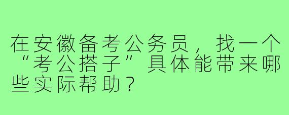 在安徽备考公务员，找一个“考公搭子”具体能带来哪些实际帮助？