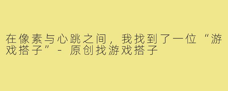 在像素与心跳之间,我找到了一位“游戏搭子”-原创找游戏搭子