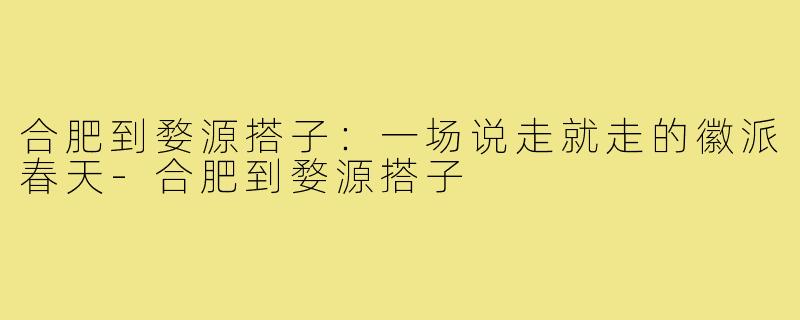 合肥到婺源搭子:一场说走就走的徽派春天-合肥到婺源搭子