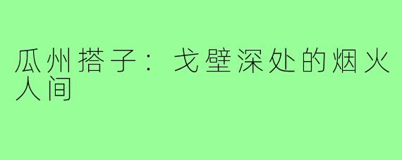 瓜州搭子：戈壁深处的烟火人间