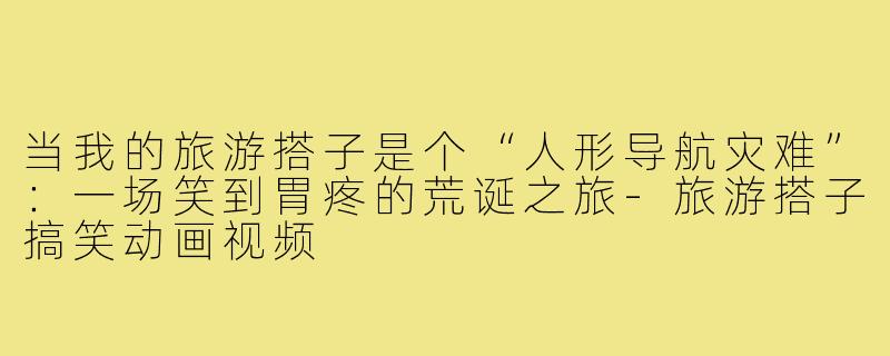 当我的旅游搭子是个“人形导航灾难”：一场笑到胃疼的荒诞之旅-旅游搭子搞笑动画视频