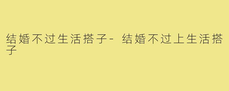 结婚不过生活搭子-结婚不过上生活搭子